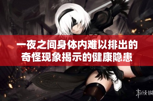 一夜之间身体内难以排出的奇怪现象揭示的健康隐患