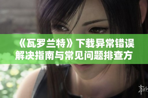 《瓦罗兰特》下载异常错误解决指南与常见问题排查方法