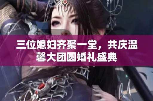 三位媳妇齐聚一堂，共庆温馨大团圆婚礼盛典