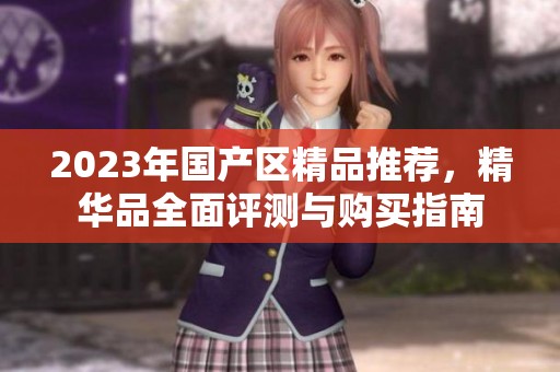 2023年国产区精品推荐，精华品全面评测与购买指南