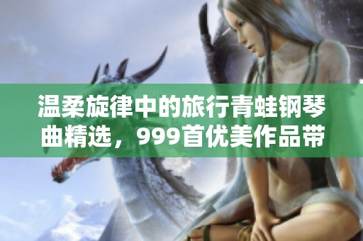 温柔旋律中的旅行青蛙钢琴曲精选，999首优美作品带你心灵旅行