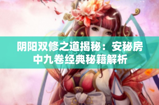 阴阳双修之道揭秘：安秘房中九卷经典秘籍解析