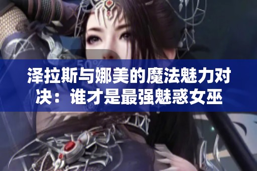 泽拉斯与娜美的魔法魅力对决：谁才是最强魅惑女巫