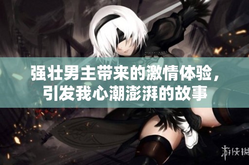 强壮男主带来的激情体验，引发我心潮澎湃的故事