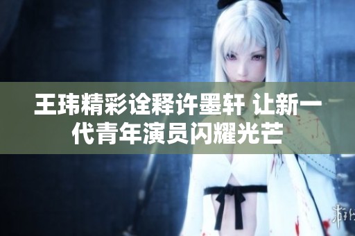 王玮精彩诠释许墨轩 让新一代青年演员闪耀光芒