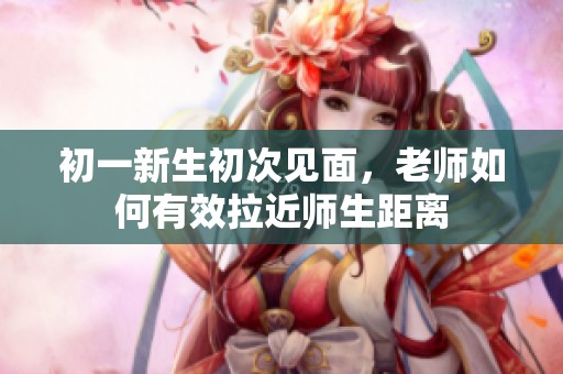 初一新生初次见面，老师如何有效拉近师生距离