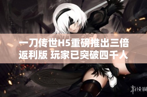 一刀传世H5重磅推出三倍返利版 玩家已突破四千人参与！