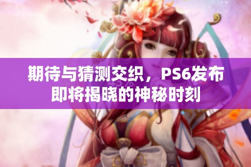 期待与猜测交织，PS6发布即将揭晓的神秘时刻