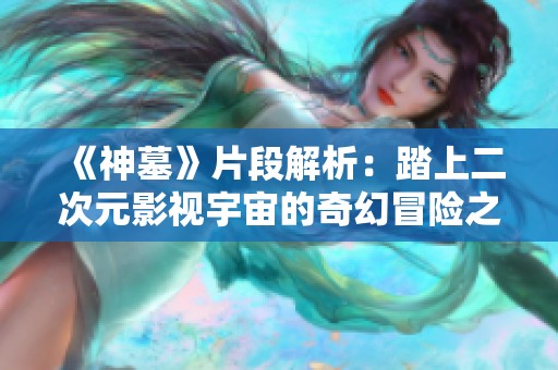 《神墓》片段解析：踏上二次元影视宇宙的奇幻冒险之旅