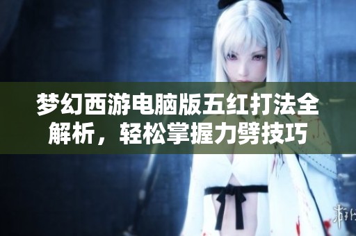 梦幻西游电脑版五红打法全解析，轻松掌握力劈技巧