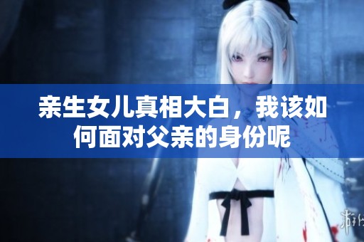 亲生女儿真相大白，我该如何面对父亲的身份呢