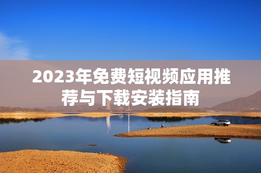 2023年免费短视频应用推荐与下载安装指南