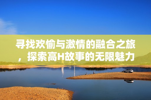 寻找欢愉与激情的融合之旅，探索高H故事的无限魅力
