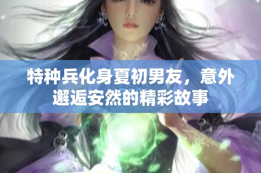 特种兵化身夏初男友，意外邂逅安然的精彩故事