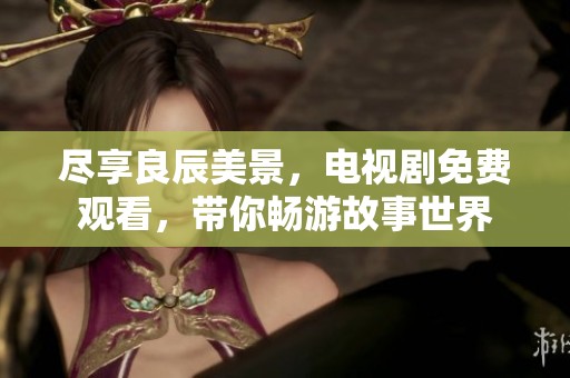 尽享良辰美景，电视剧免费观看，带你畅游故事世界