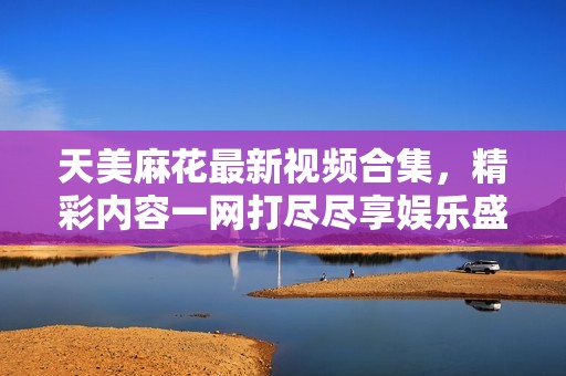 天美麻花最新视频合集，精彩内容一网打尽尽享娱乐盛宴