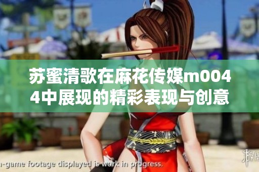 苏蜜清歌在麻花传媒m0044中展现的精彩表现与创意之旅