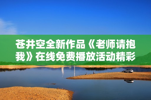 苍井空全新作品《老师请抱我》在线免费播放活动精彩开启