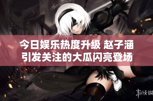 今日娱乐热度升级 赵子涵引发关注的大瓜闪亮登场