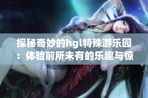 探秘奇妙的hgl特殊游乐园：体验前所未有的乐趣与惊喜