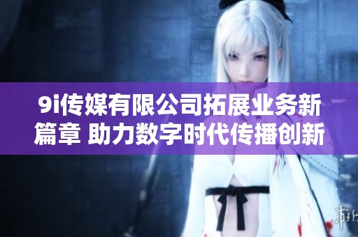 9i传媒有限公司拓展业务新篇章 助力数字时代传播创新
