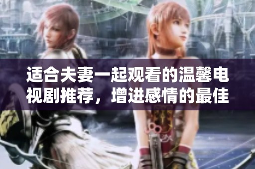 适合夫妻一起观看的温馨电视剧推荐，增进感情的最佳选择