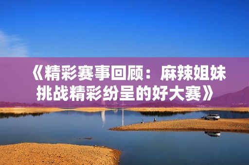 《精彩赛事回顾：麻辣姐妹挑战精彩纷呈的好大赛》