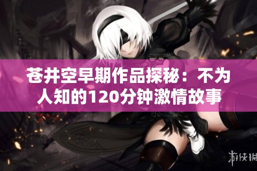 苍井空早期作品探秘：不为人知的120分钟激情故事