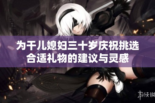 为干儿媳妇三十岁庆祝挑选合适礼物的建议与灵感