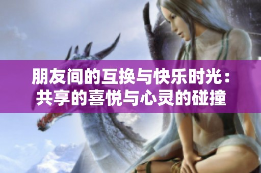 朋友间的互换与快乐时光：共享的喜悦与心灵的碰撞