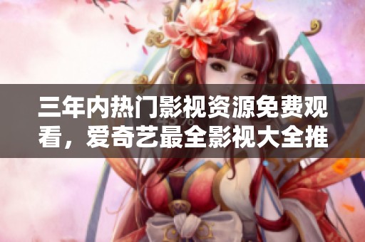 三年内热门影视资源免费观看，爱奇艺最全影视大全推荐