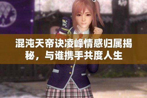 混沌天帝诀凌峰情感归属揭秘，与谁携手共度人生