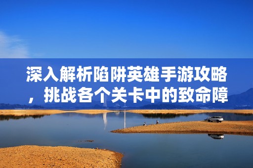 深入解析陷阱英雄手游攻略，挑战各个关卡中的致命障碍