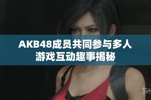 AKB48成员共同参与多人游戏互动趣事揭秘