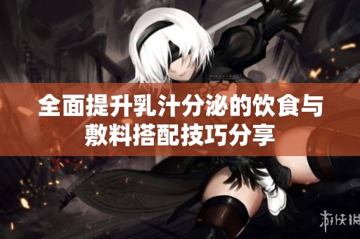 全面提升乳汁分泌的饮食与敷料搭配技巧分享