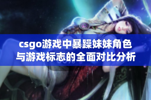 csgo游戏中暴躁妹妹角色与游戏标志的全面对比分析