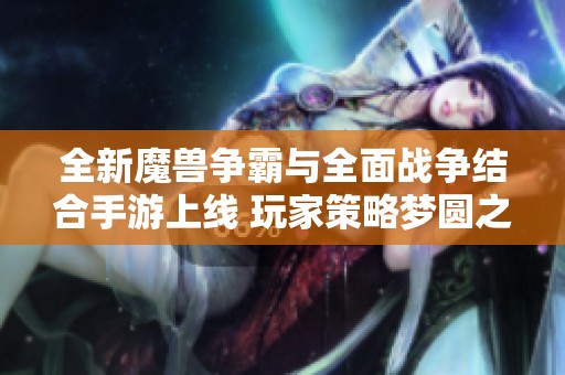 全新魔兽争霸与全面战争结合手游上线 玩家策略梦圆之旅即刻开启