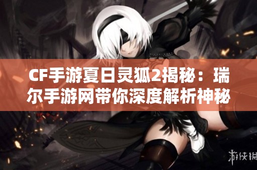 CF手游夏日灵狐2揭秘：瑞尔手游网带你深度解析神秘新角色