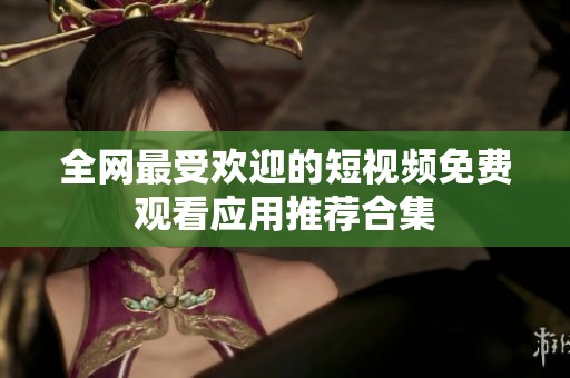 全网最受欢迎的短视频免费观看应用推荐合集