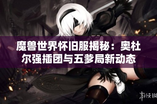 魔兽世界怀旧服揭秘：奥杜尔强插团与五爹局新动态