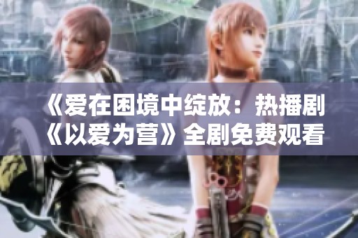 《爱在困境中绽放：热播剧《以爱为营》全剧免费观看》