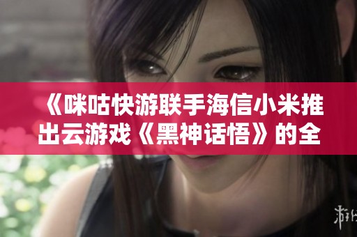 《咪咕快游联手海信小米推出云游戏《黑神话悟》的全新体验》