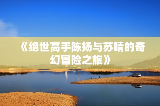 《绝世高手陈扬与苏晴的奇幻冒险之旅》