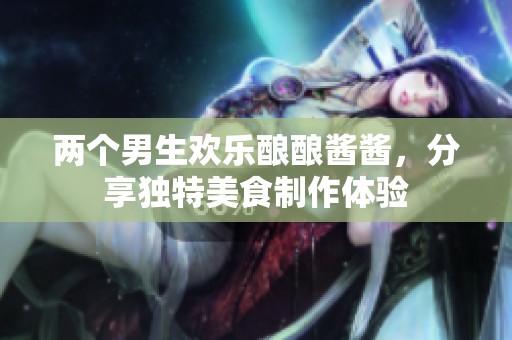 两个男生欢乐酿酿酱酱，分享独特美食制作体验