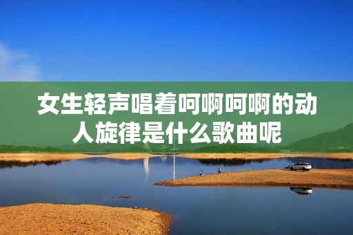 女生轻声唱着呵啊呵啊的动人旋律是什么歌曲呢