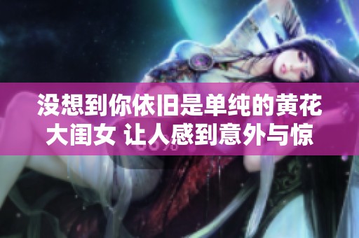 没想到你依旧是单纯的黄花大闺女 让人感到意外与惊喜