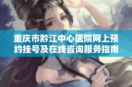 重庆市黔江中心医院网上预约挂号及在线咨询服务指南