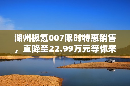 湖州极氪007限时特惠销售，直降至22.99万元等你来购！