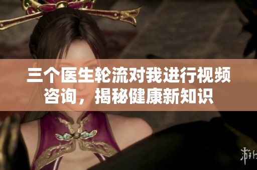 三个医生轮流对我进行视频咨询，揭秘健康新知识