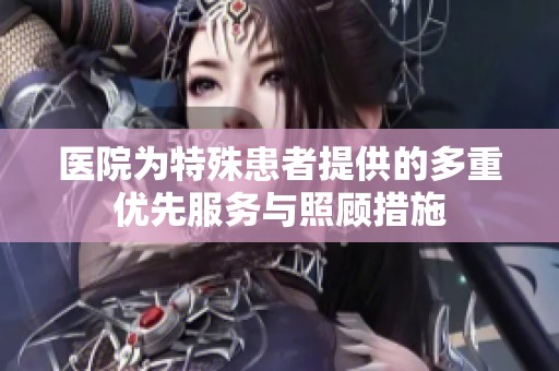 医院为特殊患者提供的多重优先服务与照顾措施